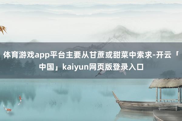 体育游戏app平台主要从甘蔗或甜菜中索求-开云「中国」kaiyun网页版登录入口