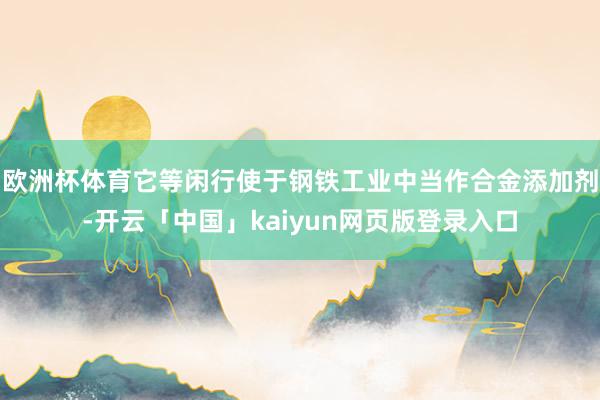 欧洲杯体育它等闲行使于钢铁工业中当作合金添加剂-开云「中国」kaiyun网页版登录入口