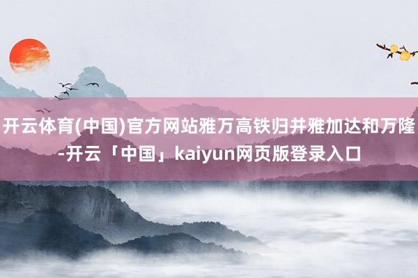 开云体育(中国)官方网站雅万高铁归并雅加达和万隆-开云「中国」kaiyun网页版登录入口