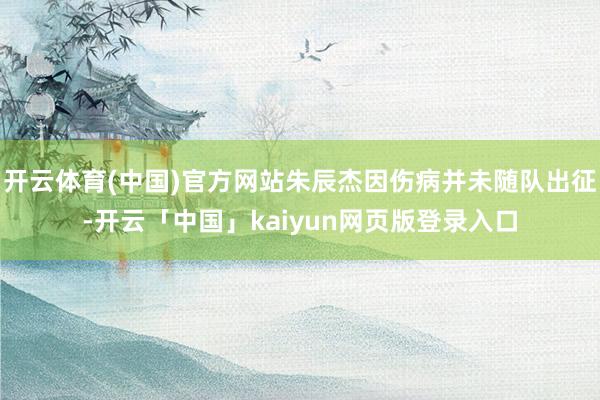 开云体育(中国)官方网站朱辰杰因伤病并未随队出征-开云「中国」kaiyun网页版登录入口