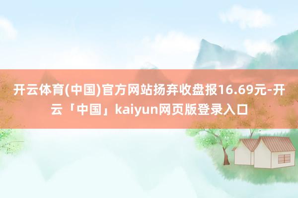 开云体育(中国)官方网站扬弃收盘报16.69元-开云「中国」kaiyun网页版登录入口