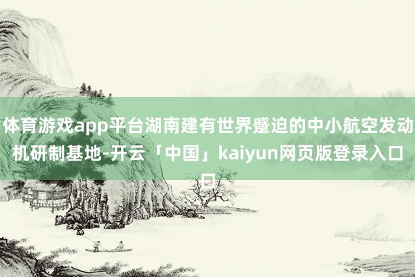 体育游戏app平台湖南建有世界蹙迫的中小航空发动机研制基地-开云「中国」kaiyun网页版登录入口